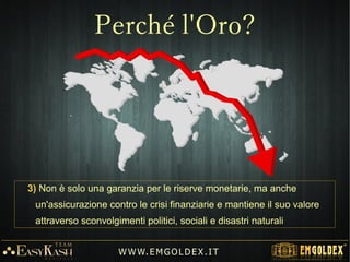 3) Non è solo una garanzia per le riserve monetarie, ma anche
un'assicurazione contro le crisi finanziarie e mantiene il suo valore
attraverso sconvolgimenti politici, sociali e disastri naturali
W W W. E M GO LD E X. I T
Perché l'Oro?
 