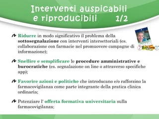 Interventi auspicabili 
e riproducibili 1/2 
Ridurre in modo significativo il problema della 
sottosegnalazione con interventi intersettoriali (es. 
collaborazione con farmacie nel promuovere campagne di 
informazione); 
Snellire e semplificare le procedure amministrative e 
burocratiche (es. segnalazione on line o attraverso specifiche 
app); 
Favorire azioni e politiche che introducano e/o rafforzino la 
farmacovigilanza come parte integrante della pratica clinica 
ordinaria; 
Potenziare l' offerta formativa universitaria sulla 
farmacovigilanza; 
 