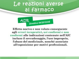 Le reazioni averse 
al farmaco 
Direttiva 84/2010/UE 
ADR 
Effetto nocivo e non voluto conseguente 
agli errori terapeutici, usi conformi e non 
conformi alle indicazioni contenute nell’AIC 
incluso il sovradosaggio, l'uso improprio, 
l'abuso del medicinale, nonché associato 
all'esposizione per motivi professionali. 
 
