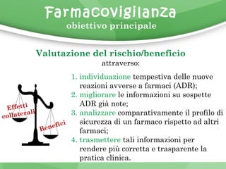 Farmacovigilanza 
obiettivo principale 
Valutazione del rischio/beneficio 
attraverso: 
AD 
1. individuazione tempestiva delle nuove 
reazioni avverse a farmaci (ADR); 
2. migliorare le informazioni su sospette 
ADR già note; 
3. analizzare comparativamente il profilo di 
sicurezza di un farmaco rispetto ad altri 
farmaci; 
4. trasmettere tali informazioni per 
rendere più corretta e trasparente la 
pratica clinica. 
Benefici 
Effetti 
collaterali 
 