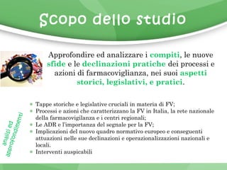 Scopo dello studio 
Approfondire ed analizzare i compiti, le nuove 
sfide e le declinazioni pratiche dei processi e 
azioni di farmacoviglianza, nei suoi aspetti 
storici, legislativi, e pratici. 
Tappe storiche e legislative cruciali in materia di FV; 
Processi e azioni che caratterizzano la FV in Italia, la rete nazionale 
della farmacovigilanza e i centri regionali; 
Le ADR e l’importanza del segnale per la FV; 
Implicazioni del nuovo quadro normativo europeo e conseguenti 
attuazioni nelle sue declinazioni e operazionalizzazioni nazionali e 
locali. 
Interventi auspicabili 
analisi ed 
approfondimenti 
 