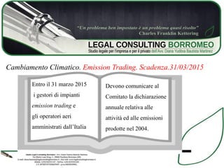 Cambiamento Climatico. Emission Trading. Scadenza.31/03/2015
Entro il 31 marzo 2015
i gestori di impianti
emission trading e
gli operatori aeri
amministrati dall’Italia
Devono comunicare al
Comitato la dichiarazione
annuale relativa alle
attività ed alle emissioni
prodotte nel 2004.
 