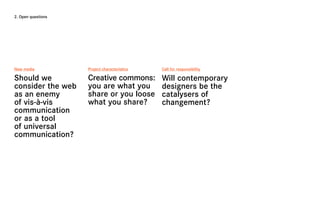 2. Open questions




New media           Project characteristics   Call for responsibility

Should we           Creative commons:         Will contemporary
consider the web    you are what you          designers be the
as an enemy         share or you loose        catalysers of
of vis-à-vis        what you share?           changement?
communication
or as a tool
of universal
communication?
 