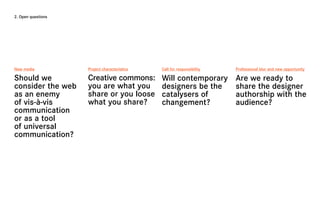 2. Open questions




New media           Project characteristics   Call for responsibility   Professional blur and new opportunity

Should we           Creative commons:         Will contemporary         Are we ready to
consider the web    you are what you          designers be the          share the designer
as an enemy         share or you loose        catalysers of             authorship with the
of vis-à-vis        what you share?           changement?               audience?
communication
or as a tool
of universal
communication?
 