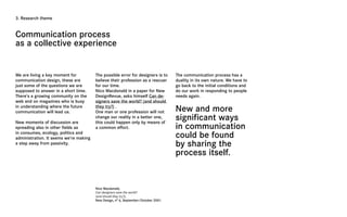3. Research theme



Communication process
as a collective experience


We are living a key moment for          The possible error for designers is to      The communication process has a
communication design, these are         believe their profession as a rescuer       duality in its own nature. We have to
just some of the questions we are       for our time.                               go back to the initial conditions and
supposed to answer in a short time.     Nico Macdonald in a paper for New           do our work in responding to people
There’s a growing community on the      DesignRevue, asks himself Can de-           needs again.
web and on magazines who is busy        signers save the world? (and should
in understanding where the future
communication will lead us.
                                        they try?) .
                                        One man or one profession will not          New and more
New moments of discussion are
                                        change our reality in a better one,
                                        this could happen only by means of
                                                                                    significant ways
spreading also in other fields as       a common effort.                            in communication
in consumes, ecology, politics and
administration. It seems we’re making                                               could be found
a step away from passivity.                                                         by sharing the
                                                                                    process itself.


                                        Nico Macdonald,
                                        Can designers save the world?
                                        (and should they try?),
                                        New Design, n° 6, September/October 2001.
 