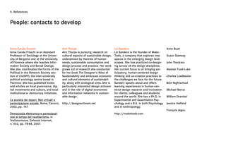 6. References



People: contacts to develop



Anna Carola Freschi                       Ann Thorpe                                Liz Sanders                              Anne Bush
Anna Carola Freschi is an Assistant       Ann Thorpe is pursuing research on        Liz Sanders is the founder of Make-
Professor of Sociology at the Univer-     cultural aspects of sustainable design,   Tools, a company that explores new       Susan Szenasy
sity of Bergamo and at the University     underpinned by theories of human          spaces in the emerging design land-
of Florence where she teaches Infor-      needs, sustainable consumption and        scapes. She has practiced co-design-     John Thackara
mation Society and Social Change.         design process and practice. Her work     ing across all the design disciplines.
She also coordinates the Forms of the     grows out of research she conducted       Her current focus is on bringing par-    Alastair Fuad-Luke
Political in the Network Society sec-     for her book The Designer’s Atlas of      ticipatory, human-centered design
tion of CIUSPO, the inter-university      Sustainability and embraces economic      thinking and co-creation practices to    Charles Leadbeater
political sociology centre based in       and cultural elements of sustainabil-     the challenges we face for the future.
Florence. She has published books         ity, along with ecological ones. She is   Sanders speaks about and offers          BGV Nightschool
and articles on local governance, dig-    particularly interested design activism   learning experiences in human-cen-
ital movements and culture, and local     and in the role of digital economies      tered design research and innovation     Michael Bierut
institutional e- democracy initiatives.   and information networks in sustain-      for clients, colleagues and students
                                          able design.                              around the world. She has a Ph.D. in     William Drenttel
La società dei saperi. Reti virtuali e                                              Experimental and Quantitative Psy-
partecipazione sociale, Roma, Carocci,    http://designactivism.net                 chology and a B.A. in both Psychology    Jessica Helfand
2002, pp. 197.                                                                      and in Anthropology.
                                                                                                                             François Jégou
Democrazia elettronica e partecipazi-                                               http://maketools.com
one al tempo del neoliberismo, in
Testimonianze. Galassia Internet,
n. 452, pp. 78-86, 2007.
 