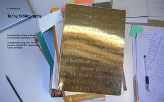 6. References



Today bibliography



Eternally Yours Time in Design,
010 Publisher, Rotterdam 2004

susitainability, long now, future
scenario, objects life, consumption,
future, nostalgia
 