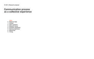 01.2011 | Research proposal


Communication process
as a collective experience


           Index
      0.   Research field
      1.   Context
      2.   Open questions
      3.   Research theme
      4.   Scientific hypothesis
      5.   Working hypothesis
      6.   References
      7.   Timing
 