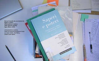 Manuel Castells (da una lezione di),
Saperi e poteri,
Informazione e cultura
nella network society,
Egea, Milano 2008.

comunicazione e potere,
mezzi di autocomunicazione di mas-
sa, mass media, rete libera,
media come spazio
 