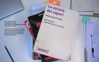 Anna Carola Freschi,
La società dei saperi,
Reti virtuali e partecipazione sociale,
Carrocci, Roma 2002.

reti civiche e partecipazione sociale,
nuove reti e partecipazione virtuale,
nuove tecnologie disuguaglianze e
opportunità, impegno civile, nuove
forme di mobilitazione
 