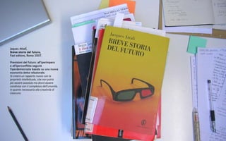 Jaques AttalÍ,
Breve storia del futuro,
Fazi editore, Roma 2007.

Previsioni del futuro: all’iperimpero
e all’iperconflitto seguirà
l’iperdemocrazia basata su una nuova
economia detta relazionale.
Si creerà un rapporto nuovo con la
proprietà intellettuale, che non potrà
più essere assoluta ma dovrà essere
condivisa con il complesso dell’umanità,
in quanto necessaria alla creatività di
ciascuno.
 