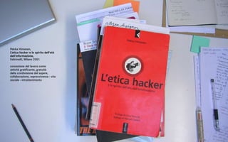Pekka Himanen,
L’etica hacker e lo spirito dell’età
dell’informazione,
Feltrinelli, Milano 2001.

concezione del lavoro come
attività gratificante, gratuità
della condivisione del sapere,
collaborazione, sopravvivenza - vita
sociale - intrattenimento
 