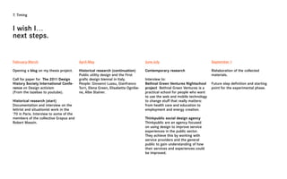 7. Timing



I wish I…
next steps.


February-March                           April-May                                June-July                              September >

Opening a blog on my thesis project.     Historical research (continuation)       Contemporary research                  Rielaboration of the collected
                                         Public utility design and the First                                             materials.
Call for paper for The 2011 Design       grafic design biennal in Italy.          Interview to:
History Society International Confe-     People: Giovanni Lussu, Gianfranco       Bethnal Green Ventures Nightschool     Future step definition and starting
rence on Design activism                 Torri, Elena Green, Elisabetta Ognibe-   project Bethnal Green Ventures is a    point for the experimental phase.
(From the tazebao to youtube).           ne, Albe Stainer.                        practical school for people who want
                                                                                  to use the web and mobile technology
Historical research (start)                                                       to change stuff that really matters:
Documentation and interview on the                                                from health care and education to
lettrist and situationist work in the                                             employment and energy creation.
‘70 in Paris. Interview to some of the
members of the collective Grapus and                                              Thinkpublic social design agency
Robert Massin.                                                                    Thinkpublic are an agency focused
                                                                                  on using design to improve service
                                                                                  experiences in the public sector.
                                                                                  They achieve this by working with
                                                                                  service providers and the general
                                                                                  public to gain understanding of how
                                                                                  their services and experiences could
                                                                                  be improved.
 