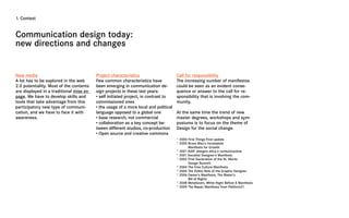 1. Context



Communication design today:
new directions and changes


New media                                Project characteristics                     Call for responsibility
A lot has to be explored in the web      Few common characteristics have             The increasing number of manifestos
2.0 potentiality. Most of the contents   been emerging in communication de-          could be seen as an evident conse-
are displayed in a traditional mise en   sign projects in these last years:          quence or answer to the call for re-
page. We have to develop skills and      • self initiated project, in contrast to    sponsibility that is involving the com-
tools that take advantage from this      commissioned ones                           munity.
participatory new type of communi-       • the usage of a more local and political
cation, and we have to face it with      language opposed to a global one            At the same time the trend of new
awareness.                               • base research, not commercial             master degrees, workshops and sym-
                                         • collaboration as a key concept be-        posiums is to focus on the theme of
                                         tween different studios, co-production      Design for the social change.
                                         • Open source and creative commons
                                                                                     * 2000 First Things First update
                                                                                     * 2000 Bruce Mau’s Incomplete
                                                                                            Manifesto for Growth
                                                                                     * 2001 AIAP, disegno etica e comunicazione
                                                                                     * 2001 Socialist Designer’s Manifesto
                                                                                     * 2002 First Declaration of the St. Moritz
                                                                                            Design Summit
                                                                                     * 2004 The Free Culture Manifesto
                                                                                     * 2006 The Public Role of the Graphic Designer
                                                                                     * 2006 Owner’s Manifesto, The Maker’s
                                                                                            Bill of Rights
                                                                                     * 2008 Metahaven, White Night Before A Manifesto
                                                                                     * 2009 The Repair Manifesto from Platform21
 
