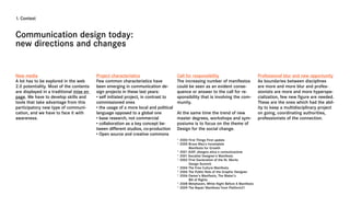 1. Context



Communication design today:
new directions and changes


New media                                Project characteristics                     Call for responsibility                            Professional blur and new opportunity
A lot has to be explored in the web      Few common characteristics have             The increasing number of manifestos                As boundaries between disciplines
2.0 potentiality. Most of the contents   been emerging in communication de-          could be seen as an evident conse-                 are more and more blur and profes-
are displayed in a traditional mise en   sign projects in these last years:          quence or answer to the call for re-               sionists are more and more hyperspe-
page. We have to develop skills and      • self initiated project, in contrast to    sponsibility that is involving the com-            cialization, few new figure are needed.
tools that take advantage from this      commissioned ones                           munity.                                            These are the ones which had the abil-
participatory new type of communi-       • the usage of a more local and political                                                      ity to keep a multidisciplinary project
cation, and we have to face it with      language opposed to a global one            At the same time the trend of new                  on going, coordinating authorities,
awareness.                               • base research, not commercial             master degrees, workshops and sym-                 professionists of the connection.
                                         • collaboration as a key concept be-        posiums is to focus on the theme of
                                         tween different studios, co-production      Design for the social change.
                                         • Open source and creative commons
                                                                                     * 2000 First Things First update
                                                                                     * 2000 Bruce Mau’s Incomplete
                                                                                            Manifesto for Growth
                                                                                     * 2001 AIAP, disegno etica e comunicazione
                                                                                     * 2001 Socialist Designer’s Manifesto
                                                                                     * 2002 First Declaration of the St. Moritz
                                                                                            Design Summit
                                                                                     * 2004 The Free Culture Manifesto
                                                                                     * 2006 The Public Role of the Graphic Designer
                                                                                     * 2006 Owner’s Manifesto, The Maker’s
                                                                                            Bill of Rights
                                                                                     * 2008 Metahaven, White Night Before A Manifesto
                                                                                     * 2009 The Repair Manifesto from Platform21
 