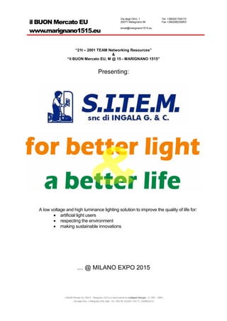Via degli Olmi, 1                       Tel. +390291709173
il BUON Mercato EU                                                      20077 Melegnano MI                      Fax +390298230853

                                                                        email@marignano1515.eu
www.marignano1515.eu


                       “21t – 2001 TEAM Networking Resources”
                                         &
                  “il BUON Mercato EU, M @ 15 - MARIGNANO 1515”


                                                 Presenting:




  A low voltage and high luminance lighting solution to improve the quality of life for:
         • artificial light users
         • respecting the environment
         • making sustainable innovations




                           … @ MILANO EXPO 2015



               ::il BUON Mercato EU, M@15 - Marignano 1515 is a brand owned by Lodigiani Giorgio:: © 1993 – 2009::
                       ::Via degli Olmi, 1 Melegnano (MI), Italy - EU:: REA MI 1610307::VAT IT_13058830152::
 