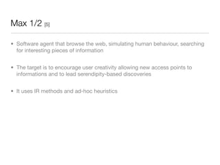 Max 1/2 [5]

• Software agent that browse the web, simulating human behaviour, searching
  for interesting pieces of information


• The target is to encourage user creativity allowing new access points to
  informations and to lead serendipity-based discoveries


• It uses IR methods and ad-hoc heuristics
 