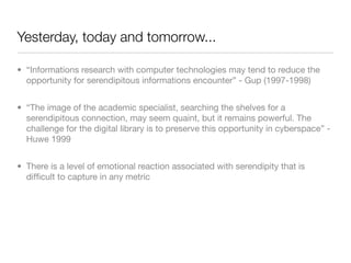 Yesterday, today and tomorrow...

• “Informations research with computer technologies may tend to reduce the
  opportunity for serendipitous informations encounter” - Gup (1997-1998)


• “The image of the academic specialist, searching the shelves for a
  serendipitous connection, may seem quaint, but it remains powerful. The
  challenge for the digital library is to preserve this opportunity in cyberspace” -
  Huwe 1999


• There is a level of emotional reaction associated with serendipity that is
  difﬁcult to capture in any metric
 