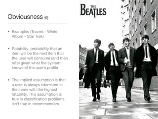 Obviousness [6]

• Examples (Travels - White
  Album - Star Trek)


• Ratability: probability that an
  item will be the next item that
  the user will consume (and then
  rate) given what the system
  knows of the user’s proﬁle


• The implicit assumption is that
  a user is always interested in
  the items with the highest
  ratability. This assumption is
  true in classiﬁcation problems,
  isn’t true in recommenders
 