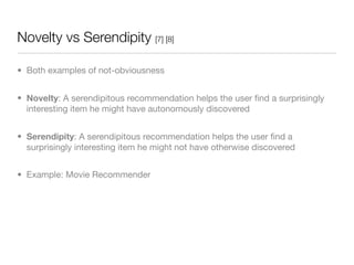 Novelty vs Serendipity [7] [8]

• Both examples of not-obviousness


• Novelty: A serendipitous recommendation helps the user ﬁnd a surprisingly
  interesting item he might have autonomously discovered


• Serendipity: A serendipitous recommendation helps the user ﬁnd a
  surprisingly interesting item he might not have otherwise discovered


• Example: Movie Recommender
 