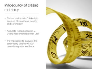 Inadequacy of classic
metrics [7]

• Classic metrics don’t take into
  account obviousness, novelty
  and serendipity


• Accurate reccomendation ≠
  Useful reccomendation for user


• It’s impossible to evaluate the
  serendipity degree without
  considering user feedback
 