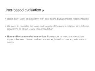 User-based evaluation [9]

• Users don’t want an algorithm with best score, but a sensible recomendation


• We need to consider the tasks and targets of the user in relation with different
  algorithms to obtain useful reccomendation


• Human-Recommender Interaction: Framework to structure interaction
  aspects between human and recommender, based on user experience and
  needs
 