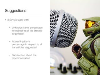 Suggestions

• Interview user with:


   • Unknown items percentage
     in respect to all the articles
     suggested


   • Interesting items
     percentage in respect to all
     the articles suggested


   • Satisfaction about the
     reccomandation
 