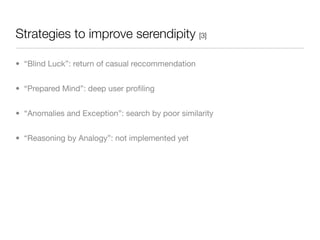 Strategies to improve serendipity [3]

• “Blind Luck”: return of casual reccommendation


• “Prepared Mind”: deep user proﬁling


• “Anomalies and Exception”: search by poor similarity


• “Reasoning by Analogy”: not implemented yet
 