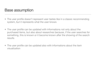 Base assumption

• The user proﬁle doesn’t represent user tastes like in a classic recommending
  system, but it represents what the user knows


• The user proﬁle can be updated with informations not only about the
  purchased items, but also about researches because, if the user searches for
  something, this is known or it become known after the showing of the search
  results


• The user proﬁle can be updated also with informations about the item
  visualization
 