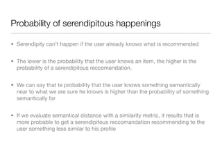 Probability of serendipitous happenings

• Serendipity can’t happen if the user already knows what is recommended


• The lower is the probability that the user knows an item, the higher is the
  probability of a serendipitous reccomendation.


• We can say that te probability that the user knows something semantically
  near to what we are sure he knows is higher than the probability of something
  semantically far


• If we evaluate semantical distance with a similarity metric, it results that is
  more probable to get a serendipitous reccomandation recommending to the
  user something less similar to his proﬁle
 