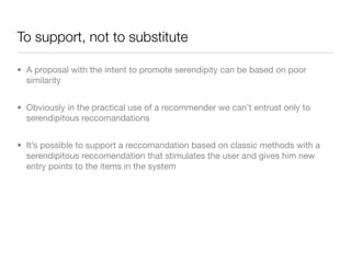 To support, not to substitute

• A proposal with the intent to promote serendipity can be based on poor
  similarity


• Obviously in the practical use of a recommender we can’t entrust only to
  serendipitous reccomandations


• It’s possible to support a reccomandation based on classic methods with a
  serendipitous reccomendation that stimulates the user and gives him new
  entry points to the items in the system
 