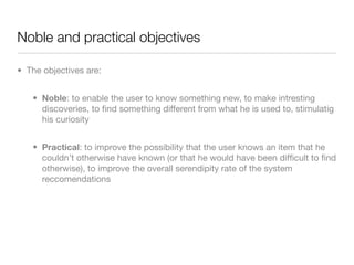 Noble and practical objectives

• The objectives are:


   • Noble: to enable the user to know something new, to make intresting
     discoveries, to ﬁnd something different from what he is used to, stimulatig
     his curiosity


   • Practical: to improve the possibility that the user knows an item that he
     couldn’t otherwise have known (or that he would have been difﬁcult to ﬁnd
     otherwise), to improve the overall serendipity rate of the system
     reccomendations
 