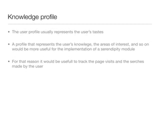 Knowledge proﬁle

• The user proﬁle usually represents the user’s tastes


• A proﬁle that represents the user’s knowlege, the areas of interest, and so on
  would be more useful for the implementation of a serendipity module


• For that reason it would be usefull to track the page visits and the serches
  made by the user
 