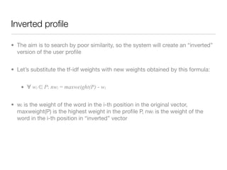 Inverted proﬁle

• The aim is to search by poor similarity, so the system will create an “inverted”
  version of the user proﬁle


• Let’s substitute the tf-idf weights with new weights obtained by this formula:


    • ∀ wi ∈ P: nwi = maxweight(P) - wi


• wi is the weight of the word in the i-th position in the original vector,
  maxweight(P) is the highest weight in the proﬁle P, nwi is the weight of the
  word in the i-th position in “inverted” vector
 