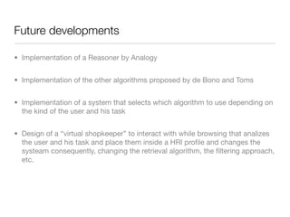 Future developments

• Implementation of a Reasoner by Analogy


• Implementation of the other algorithms proposed by de Bono and Toms


• Implementation of a system that selects which algorithm to use depending on
  the kind of the user and his task


• Design of a “virtual shopkeeper” to interact with while browsing that analizes
  the user and his task and place them inside a HRI proﬁle and changes the
  systeam consequently, changing the retrieval algorithm, the ﬁltering approach,
  etc.
 