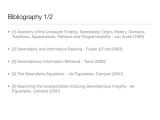 Bibliography 1/2

• [1] Anatomy of the Unsought Finding. Serendipity: Orgin, History, Domains,
  Traditions, Appearances, Patterns and Programmability - van Andel (1994)


• [2] Serendipity and Information Seeking - Foster & Ford (2003)


• [3] Serendipitous Information Retrieval - Toms (2000)


• [4] The Serendipity Equations - de Figueiredo, Campos (2001)


• [5] Searching the Unsearchable: Inducing Serendipitous Insights - de
  Figueiredo, Campos (2001)
 