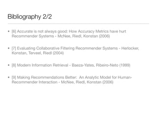 Bibliography 2/2

• [6] Accurate is not always good: How Accuracy Metrics have hurt
  Recommender Systems - McNee, Riedl, Konstan (2006)


• [7] Evaluating Collaborative Filtering Recommender Systems - Herlocker,
  Konstan, Terveel, Riedl (2004)


• [8] Modern Information Retrieval - Baeza-Yates, Ribeiro-Neto (1999)


• [9] Making Recommendations Better: An Analytic Model for Human-
  Recommender Interaction - McNee, Riedl, Konstan (2006)
 