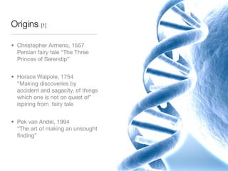 Origins [1]

• Christopher Armeno, 1557
  Persian fairy tale “The Three
  Princes of Serendip”


• Horace Walpole, 1754
  “Making discoveries by
  accident and sagacity, of things
  which one is not on quest of”
  ispiring from fairy tale


• Pek van Andel, 1994
  “The art of making an unsought
  ﬁnding”
 