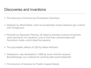 Discoveries and inventions

• The discovery of America by Christopher Columbus


• Gelignite by Alfred Nobel, when he accidentally mixed collodium (gun cotton)
  with nitroglycerin


• Penicillin by Alexander Fleming. He failed to disinfect cultures of bacteria
  when leaving for his vacations, only to ﬁnd them contaminated with
  Penicillium molds, which killed the bacteria


• The psychedelic effects of LSD by Albert Hofmann


• Cellophane, was developed in 1908 by swiss chemist Jacques
  Brandenberger, as a material for covering stain-proof tablecloth


• The structure of benzene by Friedric August Kekulé.
 