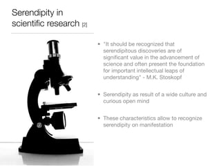 Serendipity in
scientiﬁc research [2]

                         • "It should be recognized that
                           serendipitous discoveries are of
                           signiﬁcant value in the advancement of
                           science and often present the foundation
                           for important intellectual leaps of
                           understanding" - M.K. Stoskopf


                         • Serendipity as result of a wide culture and
                           curious open mind


                         • These characteristics allow to recognize
                           serendipity on manifestation
 