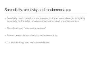 Serendipity, creativity and randomness [1] [3]

• Seredipity don’t come from randomness, but from events brought to light by
  an activity on the edge between consciousness and unconsciousness


• Classiﬁcation of “information seekers”


• Role of personal characteristics in the serendipity


• “Lateral thinking” and methods (de Bono)
 
