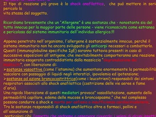 REAZIONI ALLERGICHE
Il tipo di reazione più grave è lo shock anafilattico, che può mettere in serio
pericolo la
vita stessa del soggetto.
Ricordiamo brevemente che un “Allergene” è una sostanza che - nonostante sia del
tutto innocua per la maggior parte delle persone - viene riconosciuta come estranea
e pericolosa dal sistema immunitario dell'individuo allergico.!!!
Appena penetrato nell'organismo, l'allergene è sostanzialmente innocuo, perché il
sistema immunitario non ha ancora sviluppato gli anticorpi necessari a combatterlo.
Questi (immunoglobuline specifiche IgE) saranno tuttavia presenti in caso di
successive esposizioni all'antigene, che inevitabilmente comporteranno una reazione
immunitaria esagerata contraddistinta dalla massiccia “degranulazione dei
mastociti”, con liberazione di:
sostanze vasoattive (come l'istamina) che aumentano enormemente la permeabilità
vascolare con passaggio di liquidi negli interstizi, ipovolemia ed ipotensione;
sostanze ad azione broncocostrittrice(come i leucotrieni) responsabili dei sintomi
respiratori associati allo shock anafilattico (costrizione delle vie aeree e fame
d'aria).
Una rapida liberazione di questi mediatori provoca” vasodilatazione, aumento della
permeabilità capillare, edema delle mucose e broncospasmo,” che nel complesso
possono condurre a shock e morte per asfissia o insufficienza cardiocircolatoria.
Tra le sostanze responsabili di shock anafilattico oltre a farmaci, pollini e
all'assunzione di
 