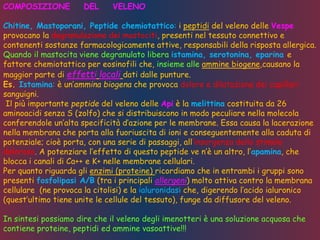 COMPOSIZIONE DEL VELENO
Chitine, Mastoporani, Peptide chemiotattico: i peptidi del veleno delle Vespe
provocano la degranulazione dei mastociti, presenti nel tessuto connettivo e
contenenti sostanze farmacologicamente attive, responsabili della risposta allergica.
Quando il mastocita viene degranulato libera istamina, serotonina, eparina e
fattore chemiotattico per eosinofili che, insieme alle ammine biogene,causano la
maggior parte di effetti locali dati dalle punture.
Es. Istamina: è un’ammina biogena che provoca dolore e dilatazione dei capillari
sanguigni.
Il più importante peptide del veleno delle Api è la melittina costituita da 26
aminoacidi senza S (zolfo) che si distribuiscono in modo peculiare nella molecola
conferendole un’alta specificità d’azione per le membrane. Essa causa la lacerazione
nella membrana che porta alla fuoriuscita di ioni e conseguentemente alla caduta di
potenziale; cioè porta, con una serie di passaggi, all’insorgenza dello stimolo
doloroso. A potenziare l’effetto di questo peptide ve n’è un altro, l’apamina, che
blocca i canali di Ca++ e K+ nelle membrane cellulari.
Per quanto riguarda gli enzimi (proteine) ricordiamo che in entrambi i gruppi sono
presenti fosfolipasi A/B (tra i principali allergeni) molto attiva contro la membrana
cellulare (ne provoca la citolisi) e la ialuronidasi che, digerendo l’acido ialuronico
(quest’ultimo tiene unite le cellule del tessuto), funge da diffusore del veleno.
In sintesi possiamo dire che il veleno degli imenotteri è una soluzione acquosa che
contiene proteine, peptidi ed ammine vasoattive!!!
 
