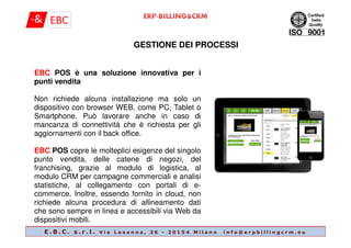 GESTIONE DEI PROCESSI
EBC POS è una soluzione innovativa per i
punti vendita
Non richiede alcuna installazione ma solo un
dispositivo con browser WEB, come PC, Tablet o
Smartphone. Può lavorare anche in caso di
mancanza di connettività che è richiesta per gli
E . B . C . s . r . l . V i a L o s a n n a , 2 6 - 2 0 1 5 4 M i l a n o i n f o @ e r p b i l l i n g c r m . e u
mancanza di connettività che è richiesta per gli
aggiornamenti con il back office.
EBC POS copre le molteplici esigenze del singolo
punto vendita, delle catene di negozi, del
franchising, grazie al modulo di logistica, al
modulo CRM per campagne commerciali e analisi
statistiche, al collegamento con portali di e-
commerce. Inoltre, essendo fornito in cloud, non
richiede alcuna procedura di allineamento dati
che sono sempre in linea e accessibili via Web da
dispositivi mobili.
 