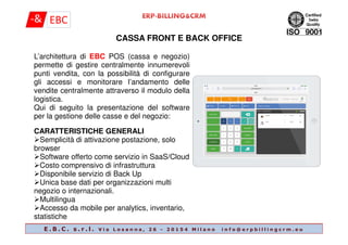 L’architettura di EBC POS (cassa e negozio)
permette di gestire centralmente innumerevoli
punti vendita, con la possibilità di configurare
gli accessi e monitorare l’andamento delle
vendite centralmente attraverso il modulo della
logistica.
Qui di seguito la presentazione del software
per la gestione delle casse e del negozio:
CASSA FRONT E BACK OFFICE
E . B . C . s . r . l . V i a L o s a n n a , 2 6 - 2 0 1 5 4 M i l a n o i n f o @ e r p b i l l i n g c r m . e u
CARATTERISTICHE GENERALI
Semplicità di attivazione postazione, solo
browser
Software offerto come servizio in SaaS/Cloud
Costo comprensivo di infrastruttura
Disponibile servizio di Back Up
Unica base dati per organizzazioni multi
negozio o internazionali.
Multilingua
Accesso da mobile per analytics, inventario,
statistiche
 