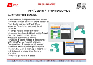 PUNTO VENDITA - FRONT END/OFFICE
CARATTERISTICHE GENERALI
Touch screen, Semplice interfaccia intuitiva.
Profilazione ruoli e accessi. Utenti cassieri di
Front End e operatori di Front Office
Stampa Scontrini su stampanti fiscali
certificate
Stampa Fatture o Note di Credito
Inserimento veloce di: Clienti, Listini, Prezzi,
E . B . C . s . r . l . V i a L o s a n n a , 2 6 - 2 0 1 5 4 M i l a n o i n f o @ e r p b i l l i n g c r m . e u
Inserimento veloce di: Clienti, Listini, Prezzi,
Prodotti, prenotazioni da cliente
Gestione Scontistica e Fidelity
Pulsante di scelta metodo di pagamento
Modifica Prezzo, Quantità e Sconto,
Gestione Reso, Pannello articoli preferiti
Pannello articoli suddivisi per categoria
Lettura Bar Code o ricerca per descrizione
Ordini aperti in attesa di conferma e
scontrino
Chiusura giornaliera di cassa
 