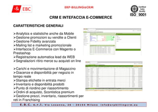 CRM E INTEFACCIA E-COMMERCE
CARATTERISTICHE GENERALI
Analytics e statistiche anche da Mobile
Gestione promozioni su vendite a Clienti
Gestione Fidelity avanzata
Mailing list e marketing promozionale
Interfaccia E-Commerce con Magento o
Prestashop
Registrazione automatica lead da WEB
E . B . C . s . r . l . V i a L o s a n n a , 2 6 - 2 0 1 5 4 M i l a n o i n f o @ e r p b i l l i n g c r m . e u
Registrazione automatica lead da WEB
Segnalazioni ritiro merce su acquisti on line
Carichi e movimentazione di Magazzino
Giacenze e disponibilità per negozio in
tempo reale
Stampa etichette in entrata merci
Inventario e disponibilità prodotti
Punto di riordino per riassortimento
Ordini di acquisto, Scontistica premium
Gestione prezzi, inventario, riassortimenti per
reti in Franchising
 