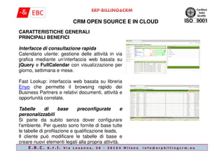 CRM OPEN SOURCE E IN CLOUD
CARATTERISTICHE GENERALI
PRINCIPALI BENEFICI
Interfacce di consultazione rapida
Calendario utente: gestione delle attività in via
grafica mediante un’interfaccia web basata su
jQuery e FullCalendar con visualizzazione per
giorno, settimana e mese.
Fast Lookup: interfaccia web basata su libreria
E . B . C . s . r . l . V i a L o s a n n a , 2 6 - 2 0 1 5 4 M i l a n o i n f o @ e r p b i l l i n g c r m . e u
Fast Lookup: interfaccia web basata su libreria
Enyo che permette il browsing rapido dei
Business Partners e relativi documenti, attività e
opportunità correlate.
Tabelle di base preconfigurate e
personalizzabili
Si parte da subito senza dover configurare
l'ambiente. Per questo sono fornite di base tutte
le tabelle di profilazione e qualificazione leads.
Il cliente può modificare le tabelle di base e
creare nuovi elementi legati alla propria attività.
 