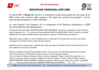SPECIFICHE FUNZIONALI ERP CRM
Il sistema EBC è basato su Openbravo comprende svariate funzionalità che sono parte di un
ERP esteso come: gestione degli acquisti e del magazzino, gestione dei progetti e servizi,
gestione della produzione e della contabilità.
Le varie funzioni sono integrate con le componenti di BI (Business Intelligence) e CRM
(Customer Relationship Management).
Gestione dei dati principali (MASTER DATA MANAGEMENT) (prodotti, componenti, clienti, fornitori,
agenti, impiegati, ecc…) La gestione dei dati principali dell’azienda (prodotti, clienti, fornitori e contatti)
rappresenta un aspetto fondamentale per garantire la coerenza e l’allineamento dei processi.
E . B . C . s . r . l . V i a L o s a n n a , 2 6 - 2 0 1 5 4 M i l a n o i n f o @ e r p b i l l i n g c r m . e u
rappresenta un aspetto fondamentale per garantire la coerenza e l’allineamento dei processi.
Mantenere codici esclusivi, evitare le duplicazioni e condividere le informazioni tra tutte le aree della
compagnia è uno degli obiettivi chiave di ogni impresa.
Openbravo aiuta a organizzare e centralizzare i dati principali, facilitando il flusso d’informazione tra le
aree implicate nei processi aziendali.
Prodotti, Categorie prodotti.Tipo prodotti (articoli, servizi, costi), con gestione particolare per ognuno.
Varie unità di misura. Prodotti per fornitore Listini e sconti Categorie trasporto
Articoli sostitutivi Business Partners Clienti, fornitori, impiegati. Banca, termini di pagamento, etc.
Sconti, Listini per cliente e fornitore, Template di articoli in ordine a cliente. Gestione degli acquisti (
PROCUREMENT MANAGEMENT) (Ordini di acquisto, DDT di carico, fatture di acquisto, contabilità,
ecc…) ….Gestione della produzione (PRODUCTION MANAGEMENT) … etc… etc…
 