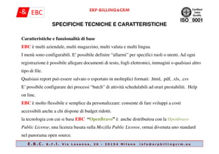 SPECIFICHE TECNICHE E CARATTERISTICHE
Caratteristiche e funzionalità di base
EBC è multi aziendale, multi magazzino, multi valuta e multi lingua.
I menù sono configurabili. E’ possibile definire “allarmi” per specifici ruoli o utenti. Ad ogni
registrazione è possibile allegare documenti di testo, fogli elettronici, immagini o qualsiasi altro
tipo di file.
Qualsiasi report può essere salvato o esportato in molteplici formati: .html, .pdf, .xls, .csv
E . B . C . s . r . l . V i a L o s a n n a , 2 6 - 2 0 1 5 4 M i l a n o i n f o @ e r p b i l l i n g c r m . e u
Qualsiasi report può essere salvato o esportato in molteplici formati: .html, .pdf, .xls, .csv
E’ possibile configurare dei processi “batch” di attività schedulabili ad orari prestabiliti. Help
on line.
EBC è molto flessibile e semplice da personalizzare: consente di fare sviluppi a costi
accessibili anche a chi dispone di budget ridotti.
la tecnologia con cui si basa EBC “OpenBravo” è anche distribuitoa con la Openbravo
Public License, una licenza basata sulla Mozilla Public License, ormai divenuta uno standard
nel panorama open source.
 